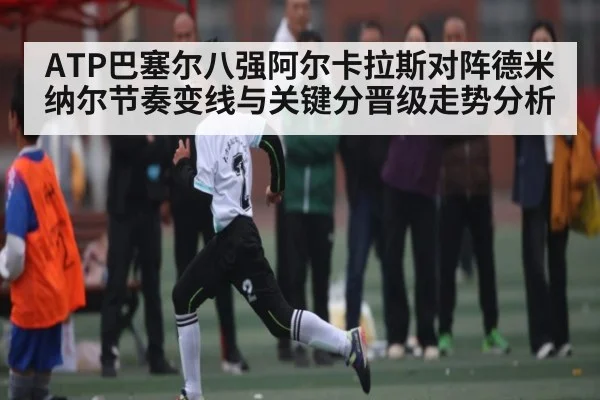 ATP巴塞尔八强阿尔卡拉斯对阵德米纳尔节奏变线与关键分晋级走势分析